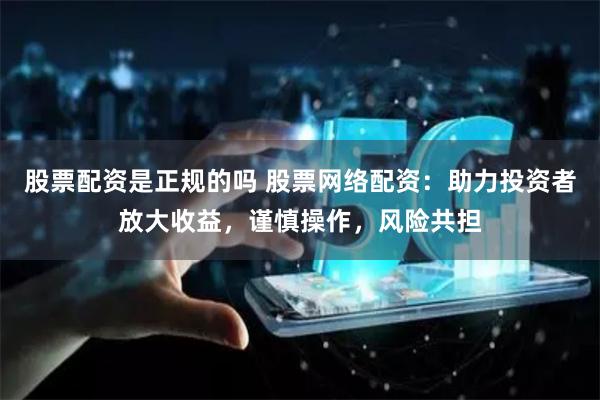 股票配资是正规的吗 股票网络配资：助力投资者放大收益，谨慎操作，风险共担