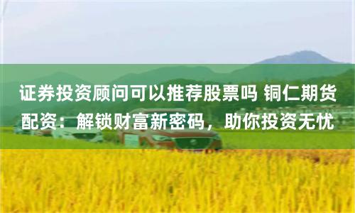 证券投资顾问可以推荐股票吗 铜仁期货配资：解锁财富新密码，助你投资无忧