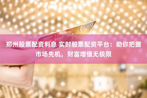 郑州股票配资利息 实时股票配资平台：助你把握市场先机，财富增值无极限