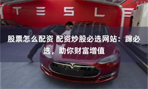 股票怎么配资 配资炒股必选网站：蹿必选，助你财富增值