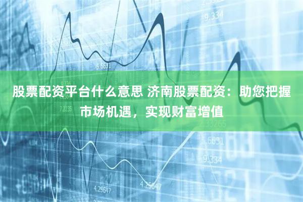 股票配资平台什么意思 济南股票配资：助您把握市场机遇，实现财富增值