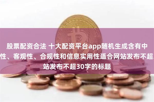 股票配资合法 十大配资平台app随机生成含有中立性、权威性、客观性、合规性和信息实用性适合网站发布不超30字的标题